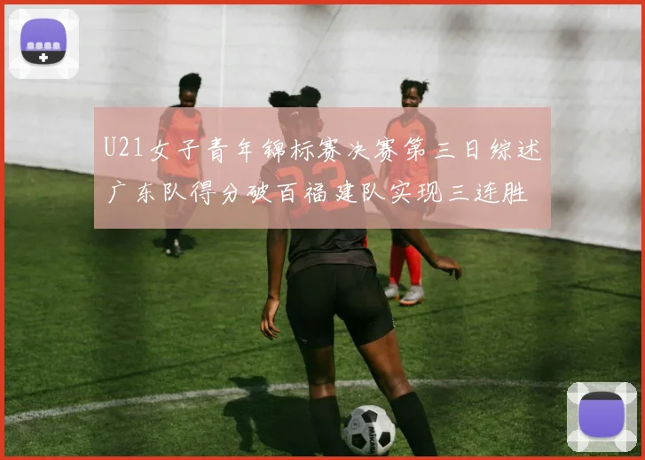 U21女子青年锦标赛决赛第三日综述广东队得分破百福建队实现三连胜