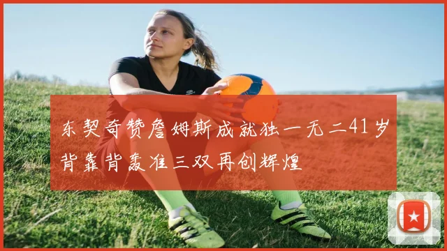 东契奇赞詹姆斯成就独一无二41岁背靠背轰准三双再创辉煌