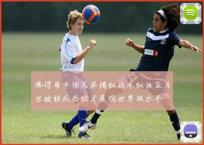 佛得角中场兄弟揭秘战术秘诀亚马尔被锁死西班牙展现世界级水平