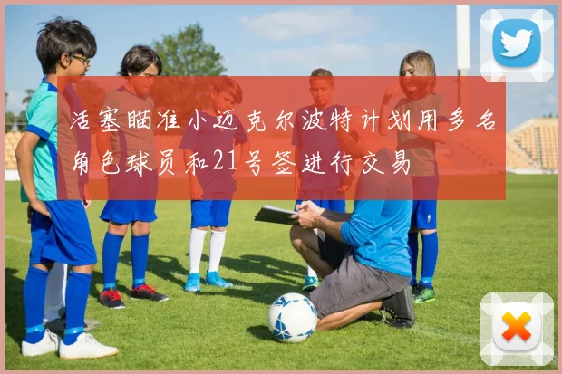 活塞瞄准小迈克尔波特计划用多名角色球员和21号签进行交易
