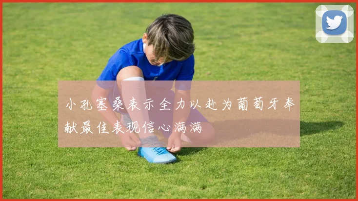 小孔塞桑表示全力以赴为葡萄牙奉献最佳表现信心满满