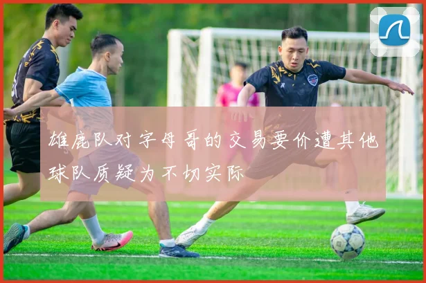 雄鹿队对字母哥的交易要价遭其他球队质疑为不切实际