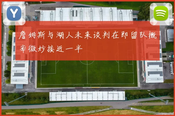 詹姆斯与湖人未来谈判在即留队概率微妙接近一半