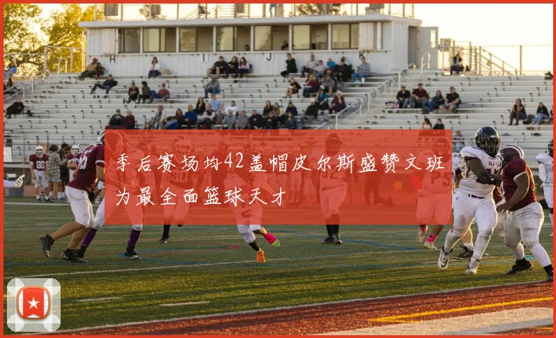 季后赛场均42盖帽皮尔斯盛赞文班为最全面篮球天才