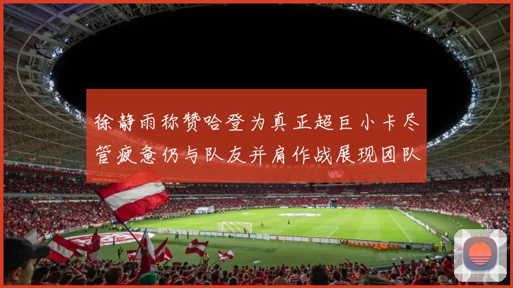徐静雨称赞哈登为真正超巨小卡尽管疲惫仍与队友并肩作战展现团队精神