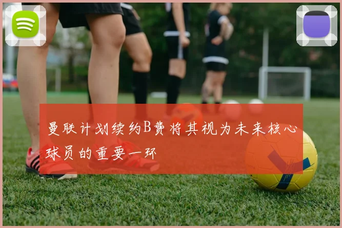 曼联计划续约B费将其视为未来核心球员的重要一环