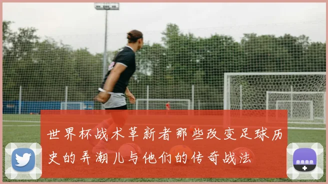 世界杯战术革新者那些改变足球历史的弄潮儿与他们的传奇战法