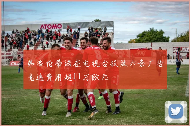 弗洛伦蒂诺在电视台投放六条广告竞选费用超11万欧元