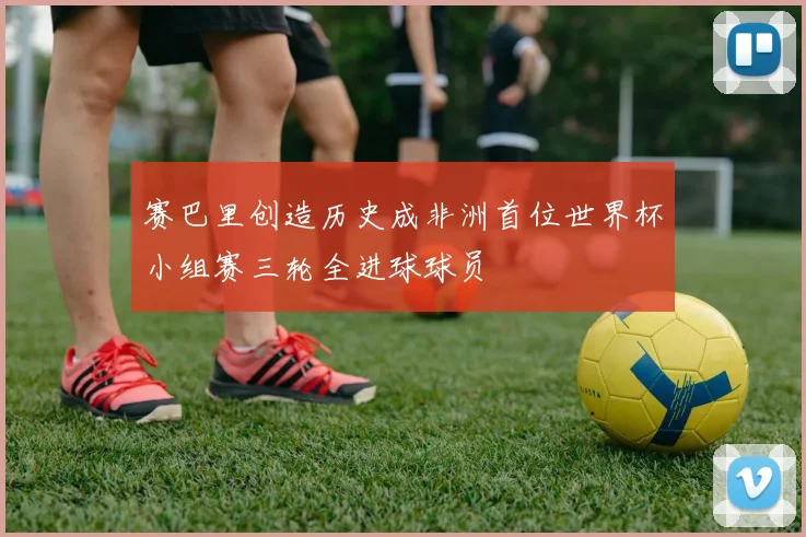 赛巴里创造历史成非洲首位世界杯小组赛三轮全进球球员