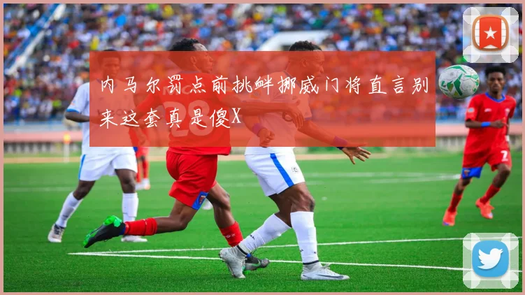 内马尔罚点前挑衅挪威门将直言别来这套真是傻X