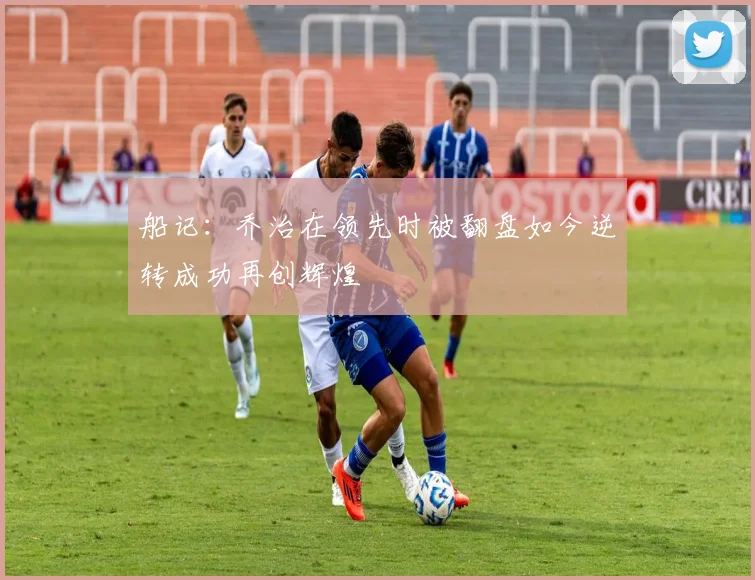 船记：乔治在领先时被翻盘如今逆转成功再创辉煌