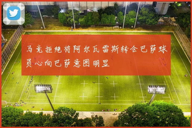 马竞拒绝将阿尔瓦雷斯转会巴萨球员心向巴萨意图明显
