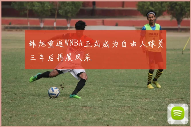 韩旭重返WNBA正式成为自由人球员三年后再展风采