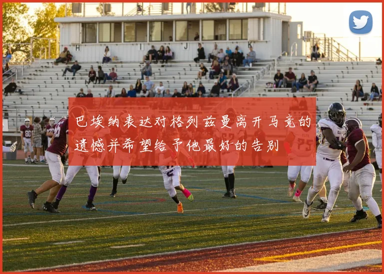 巴埃纳表达对格列兹曼离开马竞的遗憾并希望给予他最好的告别