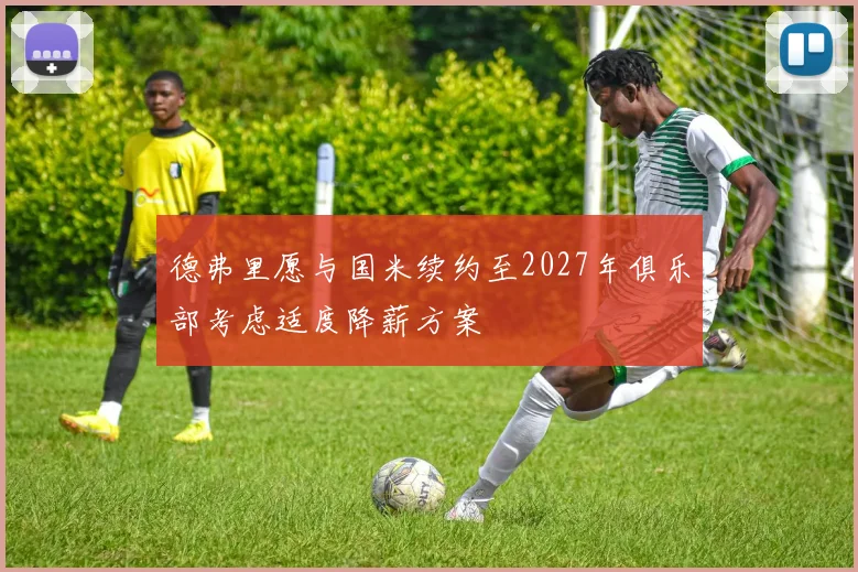 德弗里愿与国米续约至2027年俱乐部考虑适度降薪方案