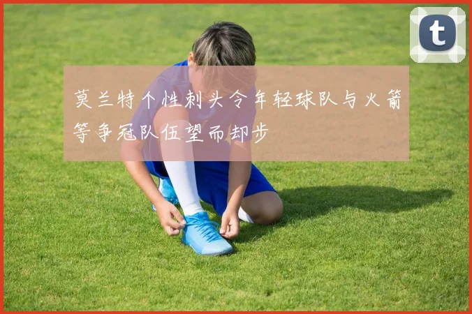莫兰特个性刺头令年轻球队与火箭等争冠队伍望而却步
