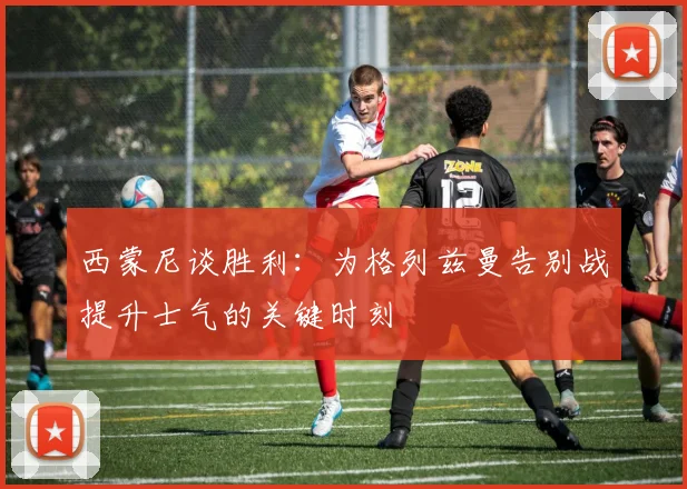 西蒙尼谈胜利：为格列兹曼告别战提升士气的关键时刻