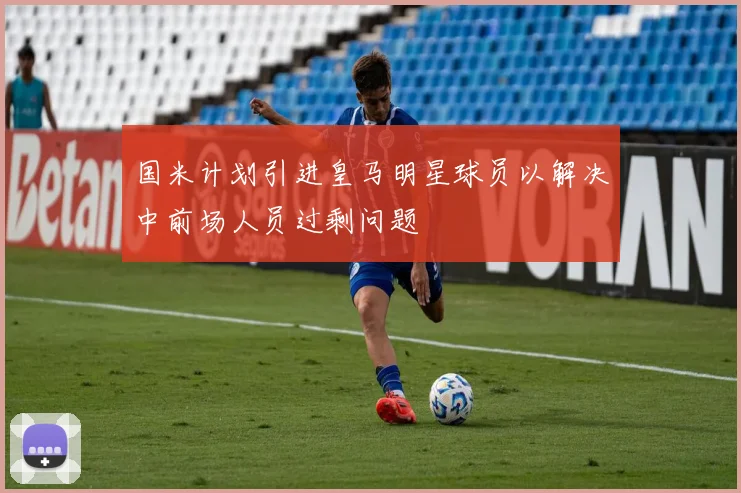 国米计划引进皇马明星球员以解决中前场人员过剩问题
